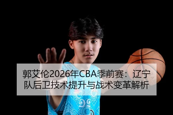 郭艾伦2026年CBA季前赛：辽宁队后卫技术提升与战术变革解析