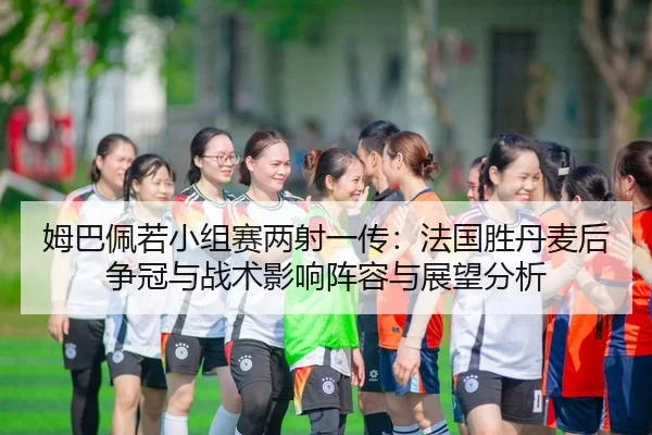 姆巴佩若小组赛两射一传：法国胜丹麦后争冠与战术影响阵容与展望分析